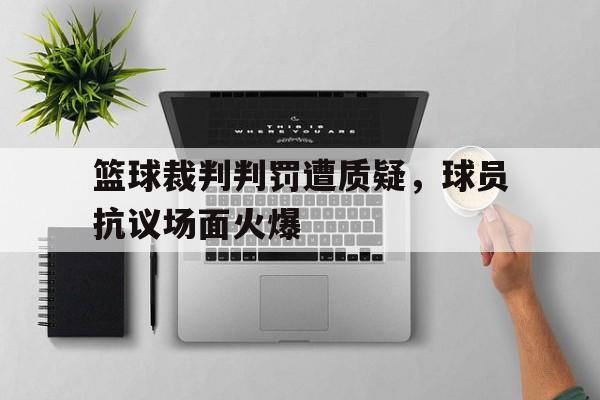 篮球裁判判罚遭质疑,球员抗议场面火爆的简单介绍 篮球裁判判罚遭质疑,球员抗议场面火爆的简单介绍